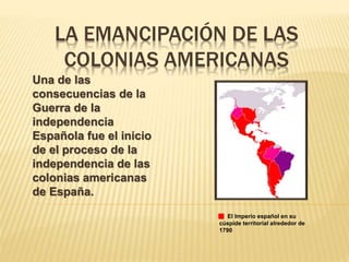 LA EMANCIPACIÓN DE LAS
COLONIAS AMERICANAS
Una de las
consecuencias de la
Guerra de la
independencia
Española fue el inicio
de el proceso de la
independencia de las
colonias americanas
de España.
El Imperio español en su
cúspide territorial alrededor de
1790
 