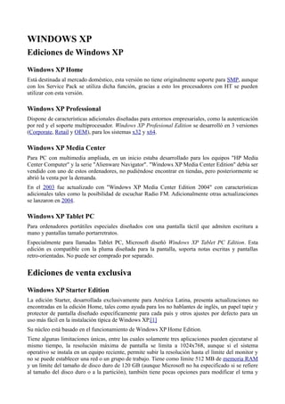 WINDOWS XP
Ediciones de Windows XP
Windows XP Home
Está destinada al mercado doméstico, esta versión no tiene originalmente soporte para SMP, aunque
con los Service Pack se utiliza dicha función, gracias a esto los procesadores con HT se pueden
utilizar con esta versión.
Windows XP Professional
Dispone de características adicionales diseñadas para entornos empresariales, como la autenticación
por red y el soporte multiprocesador. Windows XP Profesional Edition se desarrolló en 3 versiones
(Corporate, Retail y OEM), para los sistemas x32 y x64.
Windows XP Media Center
Para PC con multimedia ampliada, en un inicio estaba desarrollado para los equipos "HP Media
Center Computer" y la serie "Alienware Navigator". "Windows XP Media Center Edition" debía ser
vendido con uno de estos ordenadores, no pudiéndose encontrar en tiendas, pero posteriormente se
abrió la venta por la demanda.
En el 2003 fue actualizado con "Windows XP Media Center Edition 2004" con características
adicionales tales como la posibilidad de escuchar Radio FM. Adicionalmente otras actualizaciones
se lanzaron en 2004.
Windows XP Tablet PC
Para ordenadores portátiles especiales diseñados con una pantalla táctil que admiten escritura a
mano y pantallas tamaño portarretratos.
Especialmente para llamadas Tablet PC, Microsoft diseñó Windows XP Tablet PC Edition. Esta
edición es compatible con la pluma diseñada para la pantalla, soporta notas escritas y pantallas
retro-orientadas. No puede ser comprado por separado.
Ediciones de venta exclusiva
Windows XP Starter Edition
La edición Starter, desarrollada exclusivamente para América Latina, presenta actualizaciones no
encontradas en la edición Home, tales como ayuda para los no hablantes de inglés, un papel tapiz y
protector de pantalla diseñado específicamente para cada país y otros ajustes por defecto para un
uso más fácil en la instalación típica de Windows XP.[1]
Su núcleo está basado en el funcionamiento de Windows XP Home Edition.
Tiene algunas limitaciones únicas, entre las cuales solamente tres aplicaciones pueden ejecutarse al
mismo tiempo, la resolución máxima de pantalla se limita a 1024x768, aunque si el sistema
operativo se instala en un equipo reciente, permite subir la resolución hasta el límite del monitor y
no se puede establecer una red o un grupo de trabajo. Tiene como límite 512 MB de memoria RAM
y un límite del tamaño de disco duro de 120 GB (aunque Microsoft no ha especificado si se refiere
al tamaño del disco duro o a la partición), también tiene pocas opciones para modificar el tema y
 