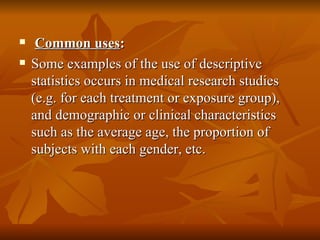 Common uses : Some examples of the use of descriptive statistics occurs in medical research studies (e.g. for each treatment or exposure group), and demographic or clinical characteristics such as the average age, the proportion of subjects with each gender, etc.  