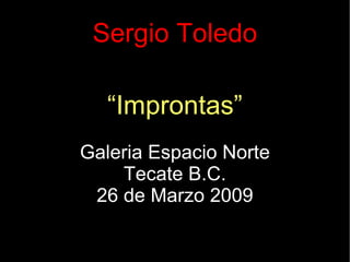 Sergio Toledo “ Improntas” Galeria Espacio Norte Tecate B.C. 26 de Marzo 2009 