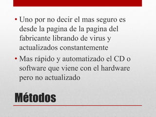 Métodos
• Uno por no decir el mas seguro es
desde la pagina de la pagina del
fabricante librando de virus y
actualizados constantemente
• Mas rápido y automatizado el CD o
software que viene con el hardware
pero no actualizado
 