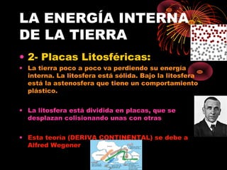 LA ENERGÍA INTERNA
DE LA TIERRA
• 2- Placas Litosféricas:
• La tierra poco a poco va perdiendo su energía
  interna. La litosfera está sólida. Bajo la litosfera
  está la astenosfera que tiene un comportamiento
  plástico.


• La litosfera está dividida en placas, que se
  desplazan colisionando unas con otras


• Esta teoría (DERIVA CONTINENTAL) se debe a
  Alfred Wegener
 