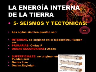 LA ENERGÍA INTERNA
DE LA TIERRA
• 5- SEÍSMOS Y TECTÓNICAS:
• Las ondas sísmica pueden ser:

• INTERNAS, se originan en el hipocentro. Pueden
  ser:
• PRIMARIAS: Ondas P
• ONDAS SECUNDARIAS: Ondas

• SUPERFICIALES, se originan en el epicentro.
  Pueden ser:
• Ondas love
• Ondas Rayleigh
 