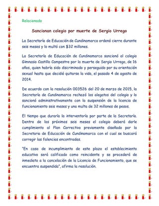 Relacionado
Sancionan colegio por muerte de Sergio Urrego
La Secretaría de Educación de Cundinamarca ordenó cierre durante
seis meses y lo multó con $32 millones.
La Secretaría de Educación de Cundinamarca sancionó al colegio
Gimnasio Castillo Campestre por la muerte de Sergio Urrego, de 16
años, quien habría sido discriminado y perseguido por su orientación
sexual hasta que decidió quitarse la vida, el pasado 4 de agosto de
2014.
De acuerdo con la resolución 003526 del 20 de marzo de 2015, la
Secretaría de Cundinamarca rechazó los alegatos del colegio y lo
sancionó administrativamente con la suspensión de la licencia de
funcionamiento seis meses y una multa de 32 millones de pesos.
El tiempo que duraría la interventoría por parte de la Secretaría.
Dentro de los próximos seis meses el colegio deberá darle
cumplimiento al Plan Correctivo previamente diseñado por la
Secretaria de Educación de Cundinamarca con el cual se buscará
corregir las falencias encontradas.
“En caso de incumplimiento de este plazo el establecimiento
educativo será calificado como reincidente y se procederá de
inmediato a la cancelación de la Licencia de Funcionamiento, que se
encuentra suspendida”, afirma la resolución.
 