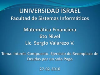 UNIVERSIDAD ISRAELFacultad de Sistemas InformáticosMatemática Financiera6to NivelLic. Sergio Valarezo V.Tema: Interés Compuesto. Ejercicio de Reemplazo de Deudas por un solo Pago27-02-2010 