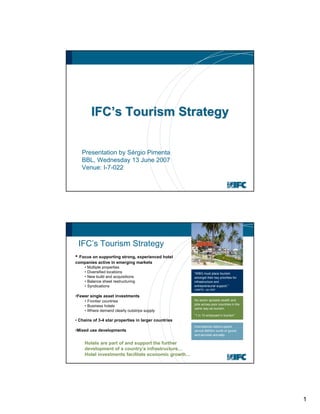 1
IFCIFC’’s Tourism Strategys Tourism Strategy
Presentation by Sérgio Pimenta
BBL, Wednesday 13 June 2007
Venue: I-7-022
IFC’s Tourism Strategy
• Focus on supporting strong, experienced hotel
companies active in emerging markets
• Multiple properties
• Diversified locations
• New build and acquisitions
• Balance sheet restructuring
• Syndications
•Fewer single asset investments
• Frontier countries
• Business hotels
• Where demand clearly outstrips supply
• Chains of 3-4 star properties in larger countries
•Mixed use developments
Hotels are part of and support the further
development of a country’s infrastructure…
Hotel investments facilitate economic growth…
“WBG must place tourism
amongst their key priorities for
infrastructure and
entrepreneurial support.”
UNWTO - Jan 2007
No sector spreads wealth and
jobs across poor countries in the
same way as tourism.
”1 in 12 employed in tourism”
International visitors spend
almost $900bn worth of goods
and services annually.
 
