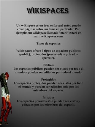 Un wikispace es un área en la cual usted puede crear páginas sobre un tema en particular. Por ejemplo, un wikispace llamado "mani" estará en mani.wikispaces.com. Tipos de espacios Wikispaces ofrece 3 tipos de espacios: públicos (public), protegidos (protected), y privados (private). Públicos Los espacios públicos pueden ser vistos por todo el mundo y pueden ser editados por todo el mundo. Protegidos Los espacios protegidos pueden ser vistos por todo el mundo y pueden ser editados sólo por los miembros del espacio. Privados Los espacios privados sólo pueden ser vistos y editados por los miembros del espacio. 