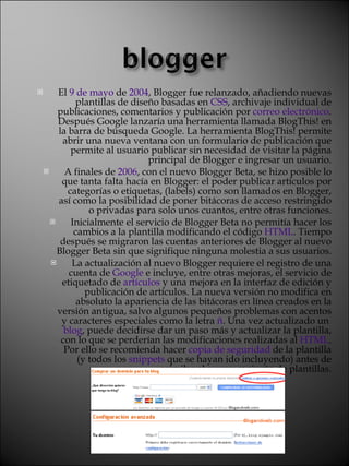 El  9 de mayo  de  2004 , Blogger fue relanzado, añadiendo nuevas plantillas de diseño basadas en  CSS , archivaje individual de publicaciones, comentarios y publicación por  correo electrónico . Después Google lanzaría una herramienta llamada BlogThis! en la barra de búsqueda Google. La herramienta BlogThis! permite abrir una nueva ventana con un formulario de publicación que permite al usuario publicar sin necesidad de visitar la página principal de Blogger e ingresar un usuario. A finales de  2006 , con el nuevo Blogger Beta, se hizo posible lo que tanta falta hacía en Blogger: el poder publicar artículos por categorías o etiquetas, (labels) como son llamados en Blogger, así como la posibilidad de poner bitácoras de acceso restringido o privadas para solo unos cuantos, entre otras funciones. Inicialmente el servicio de Blogger Beta no permitía hacer los cambios a la plantilla modificando el código  HTML . Tiempo después se migraron las cuentas anteriores de Blogger al nuevo Blogger Beta sin que signifique ninguna molestia a sus usuarios. La actualización al nuevo Blogger requiere el registro de una cuenta de  Google  e incluye, entre otras mejoras, el servicio de etiquetado de  artículos  y una mejora en la interfaz de edición y publicación de artículos. La nueva versión no modifica en absoluto la apariencia de las bitácoras en línea creados en la versión antigua, salvo algunos pequeños problemas con acentos y caracteres especiales como la letra  ñ . Una vez actualizado un  blog , puede decidirse dar un paso más y actualizar la plantilla, con lo que se perderían las modificaciones realizadas al  HTML . Por ello se recomienda hacer  copia de seguridad  de la plantilla (y todos los  snippets  que se hayan ido incluyendo) antes de asimilar el nuevo conjunto de plantillas. 