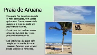Praia de Aruana
• Esta praia fica depois de Atalaia
é mais sossegada, tem vários
quiosques. O mar parece mais
quente e a faixa de areia um
pouco mais estreita.
• Esta é uma das mais extensas
praias de Aracaju, por isso é
preciso ir de condução.
• São kilômetros de praia com
ampla estrutura de bares e
barracas famosas que servem
desde petiscos à refeições.
 