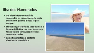 Ilha dos Namorados
• Diz a lenda que um casal de
namorados foi esquecido nesta praia
durante um passeio e ficou lá para
sempre.
• Ela fica na junção do rio Vaza-Barris e o
Oceano Atlântico, por isso, forma uma
faixa de areia com águas mornas e
quase sem ondas.
• Como fica afastada é bastante
silenciosa e paradisíaca.
 