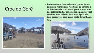 Croa do Goré
• Trata-se de um banco de areia que se forma
durante a maré baixa. Nos finais de semana é
muito animado, com muita gente e som alto
dos catamarãs. Por ser extensa é possível você
escolher mais silêncio. Mas suas águas são
bem agradáveis para quem gosta de banho de
rio .
 