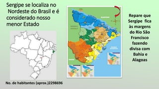 Sergipe se localiza no
Nordeste do Brasil e é
considerado nosso
menor Estado
No. de habitantes (aprox.)2298696
Repare que
Sergipe fica
às margens
do Rio São
Francisco
fazendo
divisa com
Bahia e
Alagoas
 