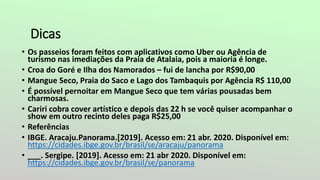 Dicas
• Os passeios foram feitos com aplicativos como Uber ou Agência de
turismo nas imediações da Praia de Atalaia, pois a maioria é longe.
• Croa do Goré e Ilha dos Namorados – fui de lancha por R$90,00
• Mangue Seco, Praia do Saco e Lago dos Tambaquis por Agência R$ 110,00
• É possível pernoitar em Mangue Seco que tem várias pousadas bem
charmosas.
• Cariri cobra cover artístico e depois das 22 h se você quiser acompanhar o
show em outro recinto deles paga R$25,00
• Referências
• IBGE. Aracaju.Panorama.[2019]. Acesso em: 21 abr. 2020. Disponível em:
https://cidades.ibge.gov.br/brasil/se/aracaju/panorama
• ___. Sergipe. [2019]. Acesso em: 21 abr 2020. Disponível em:
https://cidades.ibge.gov.br/brasil/se/panorama
 