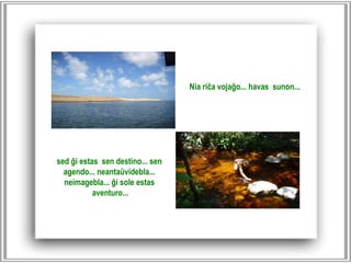 sed ĝi estas sen destino... sen agendo... neantaŭvidebla...  neimagebla... ĝi sole estas aventuro... Nia riĉa vojaĝo... havas sunon... 