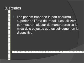 8. Regles
       Les podem trobar en la part esquerra i
        superior de l’àrea de treball. Les utilitzem
        per mostrar i ajustar de manera precisa la
        mida dels objectes que es col·loquen en la
        diapositiva.
 