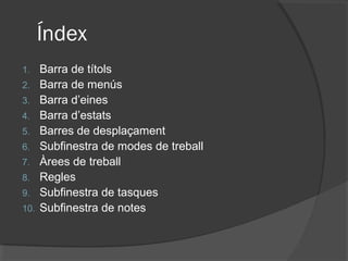 Índex
1.    Barra de títols
2.    Barra de menús
3.    Barra d’eines
4.    Barra d’estats
5.    Barres de desplaçament
6.    Subfinestra de modes de treball
7.    Àrees de treball
8.    Regles
9.    Subfinestra de tasques
10.   Subfinestra de notes
 