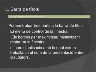 1. Barra de títols


 Podem trobar tres parts a la barra de títols:
- El menú de control de la finestra.
- Els botons per maximitzar/ minimitzar /
  restaurar la finestra.
- el nom d’aplicació amb la qual estem
  treballant i el nom de la presentació entre
  claudàtors.
 