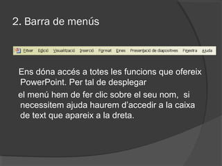 2. Barra de menús



 Ens dóna accés a totes les funcions que ofereix
 PowerPoint. Per tal de desplegar
 el menú hem de fer clic sobre el seu nom, si
 necessitem ajuda haurem d’accedir a la caixa
 de text que apareix a la dreta.
 