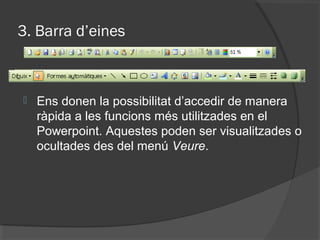 3. Barra d’eines



   Ens donen la possibilitat d’accedir de manera
    ràpida a les funcions més utilitzades en el
    Powerpoint. Aquestes poden ser visualitzades o
    ocultades des del menú Veure.
 