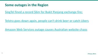 @Sergiu_Bodiu
Some	outages	in	the	Region
13
SingTel	fined	a	record	$6m	for	Bukit	Panjang	exchange	fire;	
Telstra	goes	down	again,	people	can't	drink	beer	or	catch	Ubers	
Amazon	Web	Services	outage	causes	Australian	website	chaos	
 