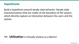 @Sergiu_Bodiu
Hypothesize
18
Build	a	hypothesis	around	steady	state	behavior.	Steady	state	
characterizations	that	are	visible	at	the	boundary	of	the	system,	
which	directly	capture	an	interaction	between	the	users	and	the	
system.	
 
TIP:		Utilisation	is	Virtually	Useless	as	a	Metric!
 
