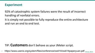 @Sergiu_Bodiu
Experiment
21
92%	of	catastrophic	system	failures	were	the	result	of	incorrect	
handling	of	nonfatal	errors.	
It	is	simply	not	possible	to	fully	reproduce	the	entire	architecture	
and	run	an	end	to	end	test.	
TIP:	Customers	don't	behave	as	your	JMeter	script.	
https://www.usenix.org/system/files/conference/osdi14/osdi14paperyuan.pdf
 