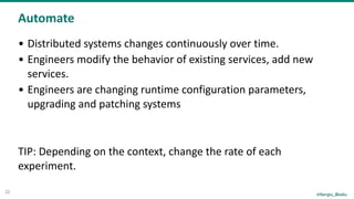 @Sergiu_Bodiu
Automate
22
• Distributed	systems	changes	continuously	over	time.	
• Engineers	modify	the	behavior	of	existing	services,	add	new	
services.	
• Engineers	are	changing	runtime	configuration	parameters,	
upgrading	and	patching	systems	
TIP:	Depending	on	the	context,	change	the	rate	of	each	
experiment.
 