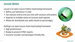 @Sergiu_Bodiu
Locust	demo
25
Locust	is	an	open-source	Python	load	testing	framework.	
• Define	user	behaviour	in	code	
• Can	execute	end-to-end	user	test	with	sessions	and	cookies.	
• Expands	to	multiple	slaves	to	increase	load	capacity	
• Allows	for	distributed	user	paths	based	on	percentages	
		
Gatling	is	an	open-source	Scala	load	testing	framework	
• High	performance	
• Ready-to-present	HTML	reports	
• Scenario	recorder	and	developer-friendly	DSL
 