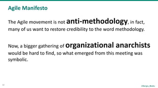 @Sergiu_Bodiu
Agile	Manifesto
32
The	Agile	movement	is	not	anti-methodology,	in	fact,	
many	of	us	want	to	restore	credibility	to	the	word	methodology.	
Now,	a	bigger	gathering	of	organizational	anarchists	
would	be	hard	to	find,	so	what	emerged	from	this	meeting	was	
symbolic.
 