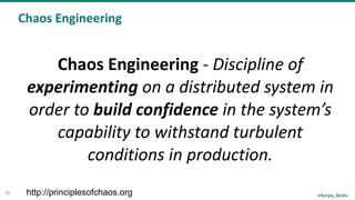 @Sergiu_Bodiu
Chaos	Engineering
35
Chaos	Engineering	-	Discipline	of	
experimenting	on	a	distributed	system	in	
order	to	build	confidence	in	the	system’s	
capability	to	withstand	turbulent	
conditions	in	production.
http://principlesofchaos.org
 