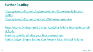 @Sergiu_Bodiu
Further	Reading
33
https://www.infoq.com/br/presentations/exercising-failure-at-
netflix	
https://www.infoq.com/podcasts/failure-as-a-service	
Peter	Alvaro:	Orchestrated	Chaos:	Applying	Failure	Testing	Research	
at	Scale	
Mathias	Lafeldt:	Writing	your	first	postmortem	
Adrian	Colyer	Simple	Testing	Can	Prevent	Most	Critical	Failures
 