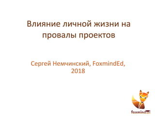 Влияние личной жизни на
провалы проектов
Сергей Немчинский, FoxmindEd,
2018
 