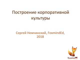 Построение корпоративной
культуры
Сергей Немчинский, FoxmindEd,
2018
 