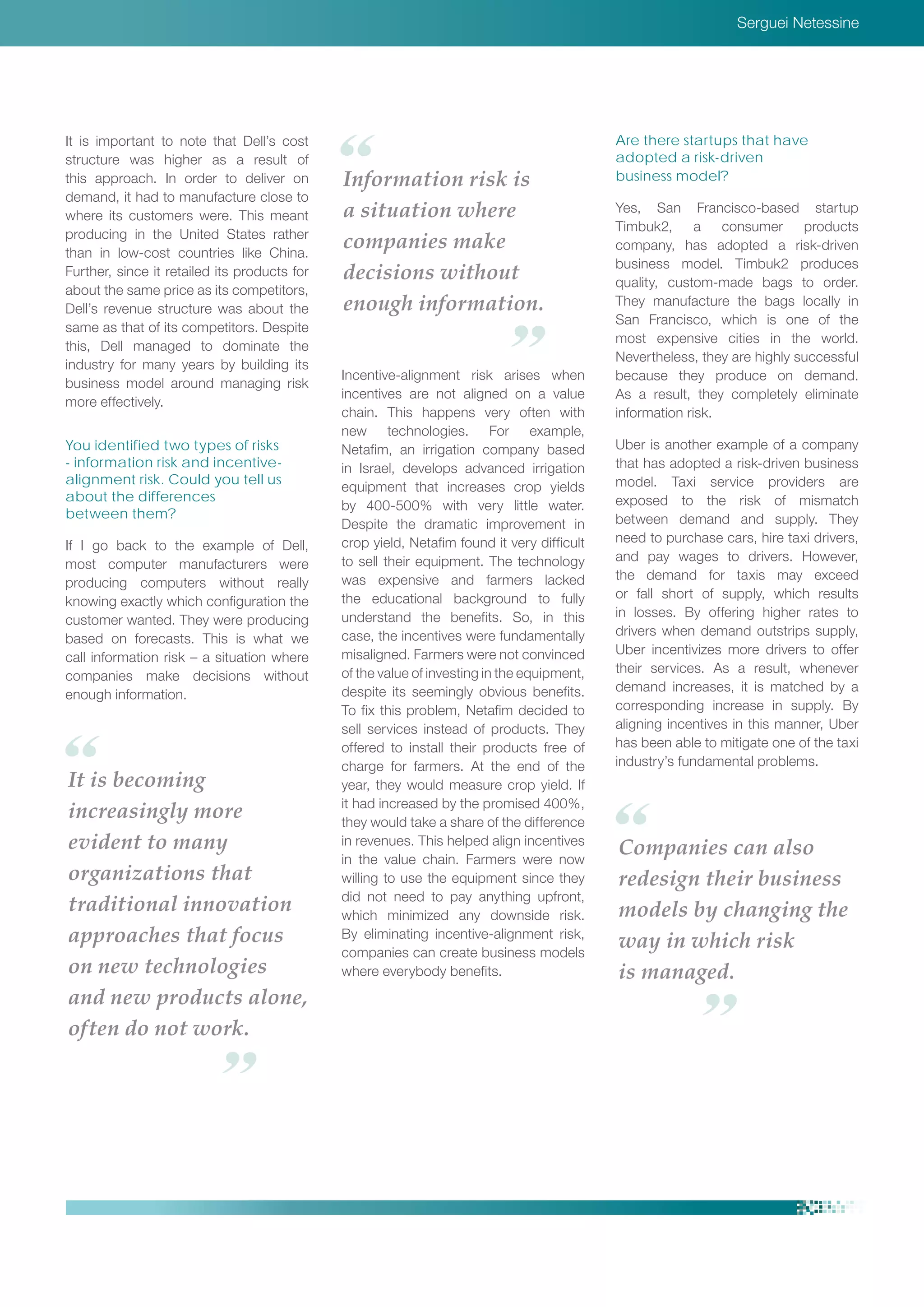 Serguei Netessine
It is becoming
increasingly more
evident to many
organizations that
traditional innovation
approaches that focus
on new technologies
and new products alone,
often do not work.
It is important to note that Dell’s cost
structure was higher as a result of
this approach. In order to deliver on
demand, it had to manufacture close to
where its customers were. This meant
producing in the United States rather
than in low-cost countries like China.
Further, since it retailed its products for
about the same price as its competitors,
Dell’s revenue structure was about the
same as that of its competitors. Despite
this, Dell managed to dominate the
industry for many years by building its
business model around managing risk
more effectively.
You identified two types of risks
- information risk and incentive-
alignment risk. Could you tell us
about the differences
between them?
If I go back to the example of Dell,
most computer manufacturers were
producing computers without really
knowing exactly which configuration the
customer wanted. They were producing
based on forecasts. This is what we
call information risk – a situation where
companies make decisions without
enough information.
Incentive-alignment risk arises when
incentives are not aligned on a value
chain. This happens very often with
new technologies. For example,
Netafim, an irrigation company based
in Israel, develops advanced irrigation
equipment that increases crop yields
by 400-500% with very little water.
Despite the dramatic improvement in
crop yield, Netafim found it very difficult
to sell their equipment. The technology
was expensive and farmers lacked
the educational background to fully
understand the benefits. So, in this
case, the incentives were fundamentally
misaligned. Farmers were not convinced
of the value of investing in the equipment,
despite its seemingly obvious benefits.
To fix this problem, Netafim decided to
sell services instead of products. They
offered to install their products free of
charge for farmers. At the end of the
year, they would measure crop yield. If
it had increased by the promised 400%,
they would take a share of the difference
in revenues. This helped align incentives
in the value chain. Farmers were now
willing to use the equipment since they
did not need to pay anything upfront,
which minimized any downside risk.
By eliminating incentive-alignment risk,
companies can create business models
where everybody benefits.
Are there startups that have
adopted a risk-driven
business model?
Yes, San Francisco-based startup
Timbuk2, a consumer products
company, has adopted a risk-driven
business model. Timbuk2 produces
quality, custom-made bags to order.
They manufacture the bags locally in
San Francisco, which is one of the
most expensive cities in the world.
Nevertheless, they are highly successful
because they produce on demand.
As a result, they completely eliminate
information risk.
Uber is another example of a company
that has adopted a risk-driven business
model. Taxi service providers are
exposed to the risk of mismatch
between demand and supply. They
need to purchase cars, hire taxi drivers,
and pay wages to drivers. However,
the demand for taxis may exceed
or fall short of supply, which results
in losses. By offering higher rates to
drivers when demand outstrips supply,
Uber incentivizes more drivers to offer
their services. As a result, whenever
demand increases, it is matched by a
corresponding increase in supply. By
aligning incentives in this manner, Uber
has been able to mitigate one of the taxi
industry’s fundamental problems.
Companies can also
redesign their business
models by changing the
way in which risk
is managed.
Information risk is
a situation where
companies make
decisions without
enough information.
 