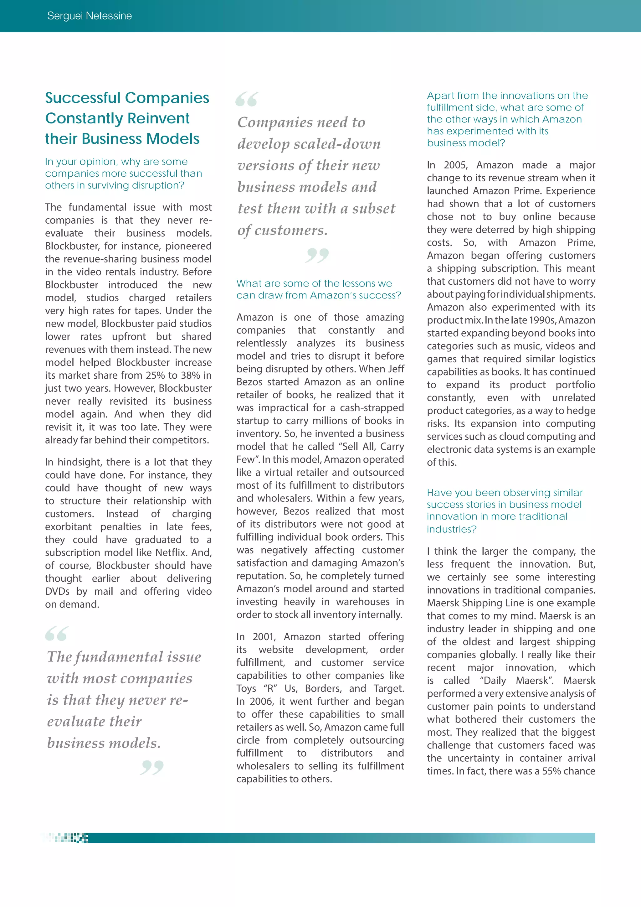 Successful Companies
Constantly Reinvent
their Business Models
In your opinion, why are some
companies more successful than
others in surviving disruption?
The fundamental issue with most
companies is that they never re-
evaluate their business models.
Blockbuster, for instance, pioneered
the revenue-sharing business model
in the video rentals industry. Before
Blockbuster introduced the new
model, studios charged retailers
very high rates for tapes. Under the
new model, Blockbuster paid studios
lower rates upfront but shared
revenues with them instead. The new
model helped Blockbuster increase
its market share from 25% to 38% in
just two years. However, Blockbuster
never really revisited its business
model again. And when they did
revisit it, it was too late. They were
already far behind their competitors.
In hindsight, there is a lot that they
could have done. For instance, they
could have thought of new ways
to structure their relationship with
customers. Instead of charging
exorbitant penalties in late fees,
they could have graduated to a
subscription model like Netflix. And,
of course, Blockbuster should have
thought earlier about delivering
DVDs by mail and offering video
on demand.
What are some of the lessons we
can draw from Amazon’s success?
Amazon is one of those amazing
companies that constantly and
relentlessly analyzes its business
model and tries to disrupt it before
being disrupted by others. When Jeff
Bezos started Amazon as an online
retailer of books, he realized that it
was impractical for a cash-strapped
startup to carry millions of books in
inventory. So, he invented a business
model that he called “Sell All, Carry
Few”. In this model, Amazon operated
like a virtual retailer and outsourced
most of its fulfillment to distributors
and wholesalers. Within a few years,
however, Bezos realized that most
of its distributors were not good at
fulfilling individual book orders. This
was negatively affecting customer
satisfaction and damaging Amazon’s
reputation. So, he completely turned
Amazon’s model around and started
investing heavily in warehouses in
order to stock all inventory internally.
In 2001, Amazon started offering
its website development, order
fulfillment, and customer service
capabilities to other companies like
Toys “R” Us, Borders, and Target.
In 2006, it went further and began
to offer these capabilities to small
retailers as well. So, Amazon came full
circle from completely outsourcing
fulfillment to distributors and
wholesalers to selling its fulfillment
capabilities to others.
Apart from the innovations on the
fulfillment side, what are some of
the other ways in which Amazon
has experimented with its
business model?
In 2005, Amazon made a major
change to its revenue stream when it
launched Amazon Prime. Experience
had shown that a lot of customers
chose not to buy online because
they were deterred by high shipping
costs. So, with Amazon Prime,
Amazon began offering customers
a shipping subscription. This meant
that customers did not have to worry
aboutpayingforindividualshipments.
Amazon also experimented with its
productmix.Inthelate1990s,Amazon
started expanding beyond books into
categories such as music, videos and
games that required similar logistics
capabilities as books. It has continued
to expand its product portfolio
constantly, even with unrelated
product categories, as a way to hedge
risks. Its expansion into computing
services such as cloud computing and
electronic data systems is an example
of this.
Have you been observing similar
success stories in business model
innovation in more traditional
industries?
I think the larger the company, the
less frequent the innovation. But,
we certainly see some interesting
innovations in traditional companies.
Maersk Shipping Line is one example
that comes to my mind. Maersk is an
industry leader in shipping and one
of the oldest and largest shipping
companies globally. I really like their
recent major innovation, which
is called “Daily Maersk”. Maersk
performed a very extensive analysis of
customer pain points to understand
what bothered their customers the
most. They realized that the biggest
challenge that customers faced was
the uncertainty in container arrival
times. In fact, there was a 55% chance
Companies need to
develop scaled-down
versions of their new
business models and
test them with a subset
of customers.
The fundamental issue
with most companies
is that they never re-
evaluate their
business models.
Serguei Netessine
 