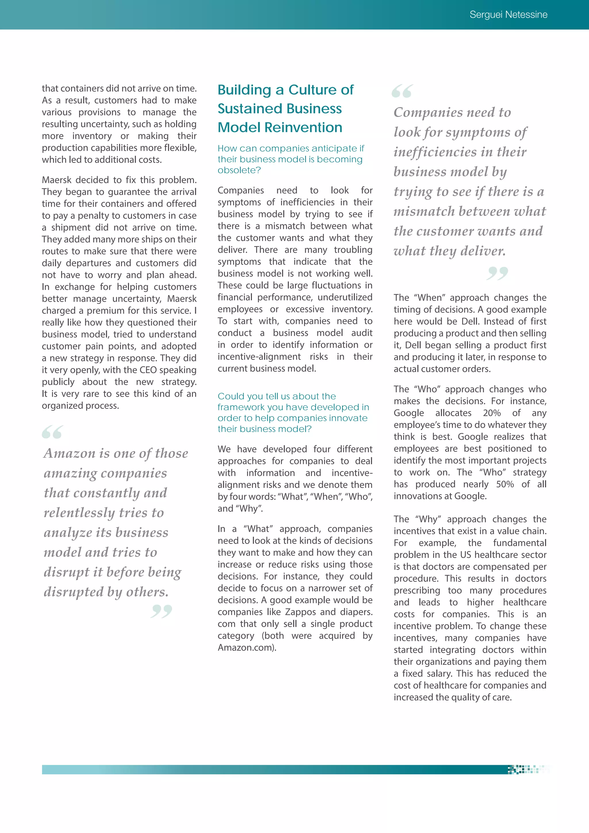 Serguei Netessine
Amazon is one of those
amazing companies
that constantly and
relentlessly tries to
analyze its business
model and tries to
disrupt it before being
disrupted by others.
Companies need to
look for symptoms of
inefficiencies in their
business model by
trying to see if there is a
mismatch between what
the customer wants and
what they deliver.
that containers did not arrive on time.
As a result, customers had to make
various provisions to manage the
resulting uncertainty, such as holding
more inventory or making their
production capabilities more flexible,
which led to additional costs.
Maersk decided to fix this problem.
They began to guarantee the arrival
time for their containers and offered
to pay a penalty to customers in case
a shipment did not arrive on time.
They added many more ships on their
routes to make sure that there were
daily departures and customers did
not have to worry and plan ahead.
In exchange for helping customers
better manage uncertainty, Maersk
charged a premium for this service. I
really like how they questioned their
business model, tried to understand
customer pain points, and adopted
a new strategy in response. They did
it very openly, with the CEO speaking
publicly about the new strategy.
It is very rare to see this kind of an
organized process.
Building a Culture of
Sustained Business
Model Reinvention
How can companies anticipate if
their business model is becoming
obsolete?
Companies need to look for
symptoms of inefficiencies in their
business model by trying to see if
there is a mismatch between what
the customer wants and what they
deliver. There are many troubling
symptoms that indicate that the
business model is not working well.
These could be large fluctuations in
financial performance, underutilized
employees or excessive inventory.
To start with, companies need to
conduct a business model audit
in order to identify information or
incentive-alignment risks in their
current business model.
Could you tell us about the
framework you have developed in
order to help companies innovate
their business model?
We have developed four different
approaches for companies to deal
with information and incentive-
alignment risks and we denote them
by four words: “What”, “When”, “Who”,
and “Why”.
In a “What” approach, companies
need to look at the kinds of decisions
they want to make and how they can
increase or reduce risks using those
decisions. For instance, they could
decide to focus on a narrower set of
decisions. A good example would be
companies like Zappos and diapers.
com that only sell a single product
category (both were acquired by
Amazon.com).
The “When” approach changes the
timing of decisions. A good example
here would be Dell. Instead of first
producing a product and then selling
it, Dell began selling a product first
and producing it later, in response to
actual customer orders.
The “Who” approach changes who
makes the decisions. For instance,
Google allocates 20% of any
employee’s time to do whatever they
think is best. Google realizes that
employees are best positioned to
identify the most important projects
to work on. The “Who” strategy
has produced nearly 50% of all
innovations at Google.
The “Why” approach changes the
incentives that exist in a value chain.
For example, the fundamental
problem in the US healthcare sector
is that doctors are compensated per
procedure. This results in doctors
prescribing too many procedures
and leads to higher healthcare
costs for companies. This is an
incentive problem. To change these
incentives, many companies have
started integrating doctors within
their organizations and paying them
a fixed salary. This has reduced the
cost of healthcare for companies and
increased the quality of care.
 