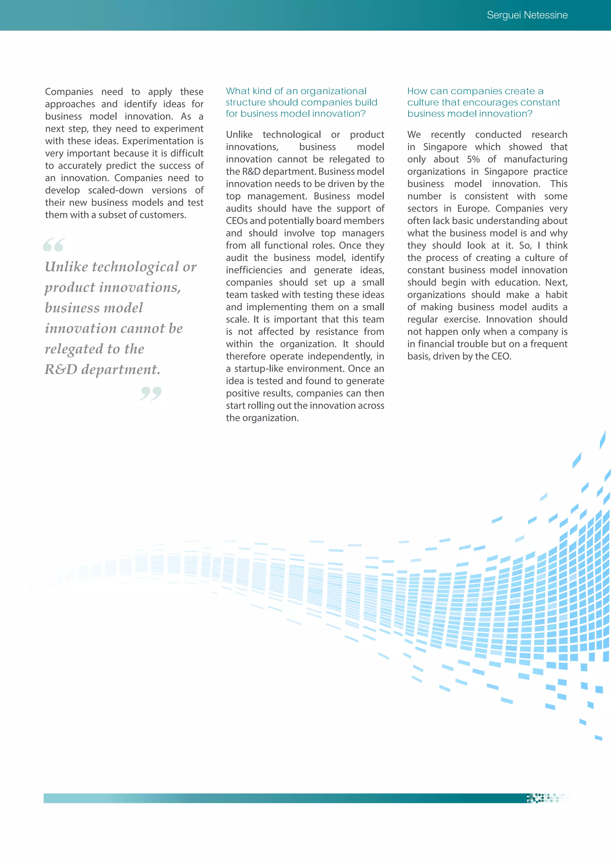 Serguei Netessine
Companies need to apply these
approaches and identify ideas for
business model innovation. As a
next step, they need to experiment
with these ideas. Experimentation is
very important because it is difficult
to accurately predict the success of
an innovation. Companies need to
develop scaled-down versions of
their new business models and test
them with a subset of customers.
What kind of an organizational
structure should companies build
for business model innovation?
Unlike technological or product
innovations, business model
innovation cannot be relegated to
the R&D department. Business model
innovation needs to be driven by the
top management. Business model
audits should have the support of
CEOs and potentially board members
and should involve top managers
from all functional roles. Once they
audit the business model, identify
inefficiencies and generate ideas,
companies should set up a small
team tasked with testing these ideas
and implementing them on a small
scale. It is important that this team
is not affected by resistance from
within the organization. It should
therefore operate independently, in
a startup-like environment. Once an
idea is tested and found to generate
positive results, companies can then
start rolling out the innovation across
the organization.
Unlike technological or
product innovations,
business model
innovation cannot be
relegated to the
R&D department.
How can companies create a
culture that encourages constant
business model innovation?
We recently conducted research
in Singapore which showed that
only about 5% of manufacturing
organizations in Singapore practice
business model innovation. This
number is consistent with some
sectors in Europe. Companies very
often lack basic understanding about
what the business model is and why
they should look at it. So, I think
the process of creating a culture of
constant business model innovation
should begin with education. Next,
organizations should make a habit
of making business model audits a
regular exercise. Innovation should
not happen only when a company is
in financial trouble but on a frequent
basis, driven by the CEO.
 