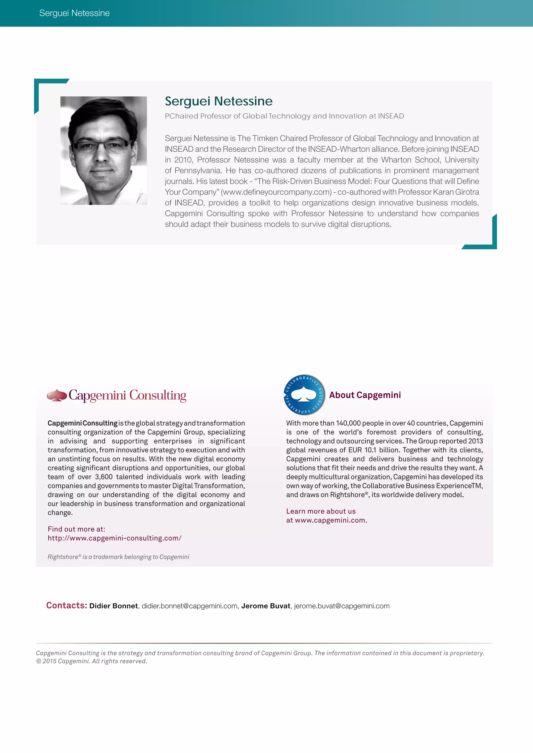 Rightshore®
is a trademark belonging to Capgemini
CapgeminiConsultingistheglobalstrategyandtransformation
consulting organization of the Capgemini Group, specializing
in advising and supporting enterprises in significant
transformation, from innovative strategy to execution and with
an unstinting focus on results. With the new digital economy
creating significant disruptions and opportunities, our global
team of over 3,600 talented individuals work with leading
companies and governments to master Digital Transformation,
drawing on our understanding of the digital economy and
our leadership in business transformation and organizational
change.
Find out more at:
http://www.capgemini-consulting.com/
With more than 140,000 people in over 40 countries, Capgemini
is one of the world’s foremost providers of consulting,
technology and outsourcing services. The Group reported 2013
global revenues of EUR 10.1 billion. Together with its clients,
Capgemini creates and delivers business and technology
solutions that fit their needs and drive the results they want. A
deeply multicultural organization, Capgemini has developed its
own way of working, the Collaborative Business ExperienceTM,
and draws on Rightshore®
, its worldwide delivery model.
Learn more about us
at www.capgemini.com.
About Capgemini
Capgemini Consulting is the strategy and transformation consulting brand of Capgemini Group. The information contained in this document is proprietary.
© 2015 Capgemini. All rights reserved.
Serguei Netessine is The Timken Chaired Professor of Global Technology and Innovation at
INSEAD and the Research Director of the INSEAD-Wharton alliance. Before joining INSEAD
in 2010, Professor Netessine was a faculty member at the Wharton School, University
of Pennsylvania. He has co-authored dozens of publications in prominent management
journals. His latest book - “The Risk-Driven Business Model: Four Questions that will Define
Your Company” (www.defineyourcompany.com) - co-authored with Professor Karan Girotra
of INSEAD, provides a toolkit to help organizations design innovative business models.
Capgemini Consulting spoke with Professor Netessine to understand how companies
should adapt their business models to survive digital disruptions.
Serguei Netessine
PChaired Professor of Global Technology and Innovation at INSEAD
Contacts: Didier Bonnet, didier.bonnet@capgemini.com, Jerome Buvat, jerome.buvat@capgemini.com
Serguei Netessine
 