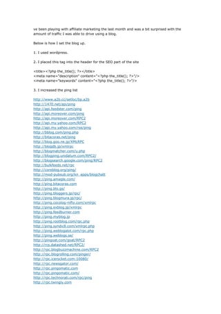 ve been playing with affiliate marketing the last month and was a bit surprised with the
amount of traffic I was able to drive using a blog.

Below is how I set the blog up.

1. I used wordpress.

2. I placed this tag into the header for the SEO part of the site

<title><?php the_title(); ?></title>
<meta name=quot;descriptionquot; content=quot;<?php the_title(); ?>quot;/>
<meta name=quot;keywordsquot; content=quot;<?php the_title(); ?>quot;/>

3. I increased the ping list

http://www.a2b.cc/setloc/bp.a2b
http://1470.net/api/ping
http://api.feedster.com/ping
http://api.moreover.com/ping
http://api.moreover.com/RPC2
http://api.my.yahoo.com/RPC2
http://api.my.yahoo.com/rss/ping
http://bblog.com/ping.php
http://bitacoras.net/ping
http://blog.goo.ne.jp/XMLRPC
http://blogdb.jp/xmlrpc
http://blogmatcher.com/u.php
http://blogping.unidatum.com/RPC2/
http://blogsearch.google.com/ping/RPC2
http://bulkfeeds.net/rpc
http://coreblog.org/ping/
http://mod-pubsub.org/kn_apps/blogchatt
http://ping.amagle.com/
http://ping.bitacoras.com
http://ping.blo.gs/
http://ping.bloggers.jp/rpc/
http://ping.blogmura.jp/rpc/
http://ping.cocolog-nifty.com/xmlrpc
http://ping.exblog.jp/xmlrpc
http://ping.feedburner.com
http://ping.myblog.jp
http://ping.rootblog.com/rpc.php
http://ping.syndic8.com/xmlrpc.php
http://ping.weblogalot.com/rpc.php
http://ping.weblogs.se/
http://pingoat.com/goat/RPC2
http://rcs.datashed.net/RPC2/
http://rpc.blogbuzzmachine.com/RPC2
http://rpc.blogrolling.com/pinger/
http://rpc.icerocket.com:10080/
http://rpc.newsgator.com/
http://rpc.pingomatic.com
http://rpc.pingomatic.com/
http://rpc.technorati.com/rpc/ping
http://rpc.twingly.com
 