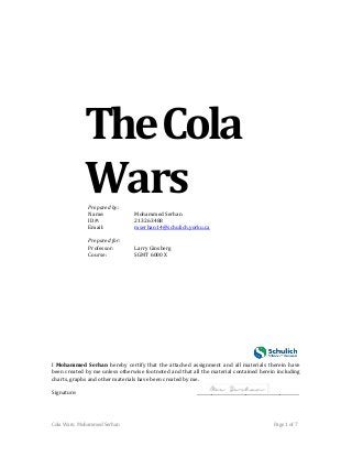 Cola Wars: Mohammed Serhan Page 1 of 7 
The Cola 
Wars 
Prepared by: 
Name: Mohammed Serhan 
ID#: 213263488 
Email: mserhan14@schulich.yorku.ca 
Prepared for: 
Professor: Larry Ginsberg 
Course: SGMT 6000 X 
I Mohammed Serhan hereby certify that the attached assignment and all materials therein have been created by me unless otherwise footnoted and that all the material contained herein including charts, graphs and other materials have been created by me. 
Signature: ________________________________________________  