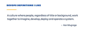 A culture where people, regardless of title or background, work
together to imagine, develop, deploy and operate a system.
DEVOPS DEFINITIONS I LIKE
Ken Mugrage
 