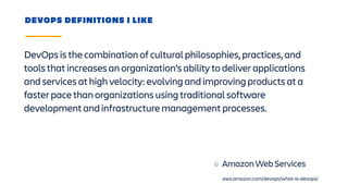 DevOps is the combination of cultural philosophies, practices, and
tools that increases an organization’s ability to deliver applications
and services at high velocity: evolving and improving products at a
faster pace than organizations using traditional software
development and infrastructure management processes.
DEVOPS DEFINITIONS I LIKE
Amazon Web Services
aws.amazon.com/devops/what-is-devops/
 