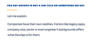 Let me explain.
YOU SAY DEVOPS IS NOT A JOB TITLE OR SOMETHING WE DO?
Companies have their own realities. Factors like legacy apps,
company size, sector or even engineer’s backgrounds affect
what DevOps is for them.
 