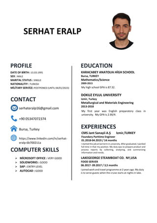 SERHAT ERALP
PROFILE
CONTACT
COMPUTER SKILLS
EDUCATION
EXPERIENCES
DATE OF BİRTH : 15.03.1995
SEX : MALE
MARITAL STATUS : SINGLE
NATIONALITIY : TURKISH
MİLİTARY SERVİCE: POSTPONED (UNTIL 04/01/2023) My high school GPA is 87.32.
My first year was English preparatory class in
university. My GPA is 2.90/4.
I started this job at last term in university. After graduated, I worked
full time in that my position. My duty was to prepare product and
process reports by collecting, analyzing, and summarizing
information and trends.
I joined work and travel programme at 2 years ago. My duty
is to serve guests when the cruise starts at nights in lake.
serhateralp16@gmail.com
+90 05347072374
Bursa, Turkey
https://www.linkedin.com/in/serhat-
eralp-6b700211a
 MİCROSOFT OFFICE : VERY GOOD
 SOLIDWORKS : GOOD
 SAP : ENTRY LEVEL
 AUTOCAD : GOOD
KARACABEY ANATOLIA HİGH SCHOOL
Bursa, TURKEY
Mathematics/Science
2009-2013
DOKUZ EYLUL UNIVERSITY
Izmir, Turkey
Metallurgical and Materials Engineering
2013-2018
CMS Jant Sanayii A.Ş Izmir,TURKEY
Foundary Parttime Engineer
01.2018-04.2019 / 14 months
LAKEGEORGE STEAMBOAT CO. NY,USA
FOOD SERVER
06.2017- 09.2017 / 3,5 months
 