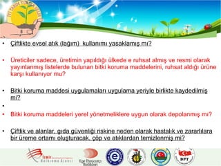 Çiftlikte evsel atık (lağım)  kullanımı yasaklamış mı? Üreticiler sadece, üretimin yapıldığı ülkede e ruhsat almış ve resmi olarak yayınlanmış listelerde bulunan bitki koruma maddelerini, ruhsat aldığı ürüne karşı kullanıyor mu?   Bitki koruma maddesi uygulamaları uygulama yeriyle birlikte kaydedilmiş mi? Bitki koruma maddeleri yerel yönetmeliklere uygun olarak depolanmış mı?   Çiftlik ve alanlar, gıda güvenliği riskine neden olarak hastalık ve zararlılara bir üreme ortamı oluşturacak, çöp ve atıklardan temizlenmiş mi?   
