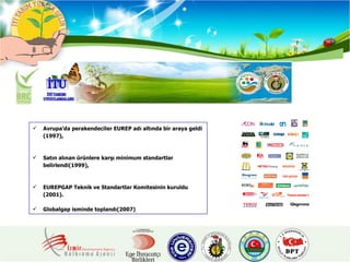 Avrupa’da perakendeciler EUREP adı altında bir araya geldi (1997), Satın alınan ürünlere karşı minimum standartlar belirlendi(1999), EUREPGAP Teknik ve Standartlar Komitesinin kuruldu (2001). Globalgap isminde toplandı(2007) 