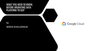 WHAT YOU NEED TO KNOW,
BEFORE MIGRATING DATA
PLATFORM TO GCP
by
SERHII KHOLODNIUK
 
