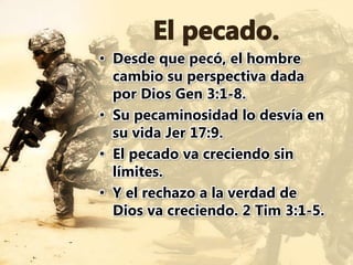• Desde que pecó, el hombre
cambio su perspectiva dada
por Dios Gen 3:1-8.
• Su pecaminosidad lo desvía en
su vida Jer 17:9.
• El pecado va creciendo sin
límites.
• Y el rechazo a la verdad de
Dios va creciendo. 2 Tim 3:1-5.
 