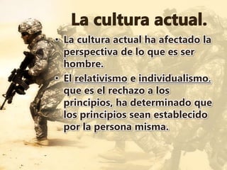 • La cultura actual ha afectado la
perspectiva de lo que es ser
hombre.
• El relativismo e individualismo,
que es el rechazo a los
principios, ha determinado que
los principios sean establecido
por la persona misma.
 