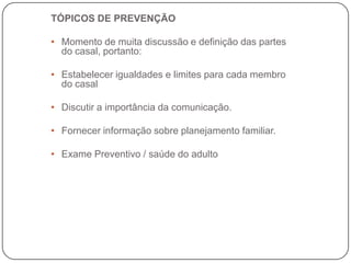 TÓPICOS DE PREVENÇÃO

• Momento de muita discussão e definição das partes
  do casal, portanto:

• Estabelecer igualdades e limites para cada membro
  do casal

• Discutir a importância da comunicação.

• Fornecer informação sobre planejamento familiar.

• Exame Preventivo / saúde do adulto
 